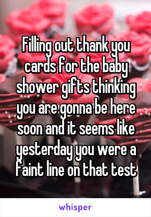 Filling out thank you cards for the baby shower gifts thinking you are gonna be here soon and it seems like yesterday you were a faint line on that test