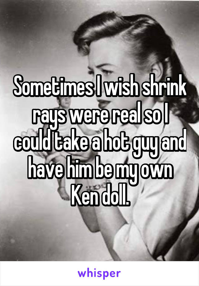 Sometimes I wish shrink rays were real so I could take a hot guy and have him be my own Ken doll.