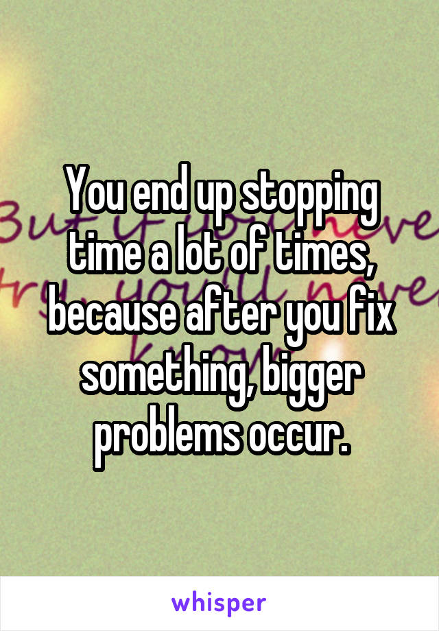 You end up stopping time a lot of times, because after you fix something, bigger problems occur.