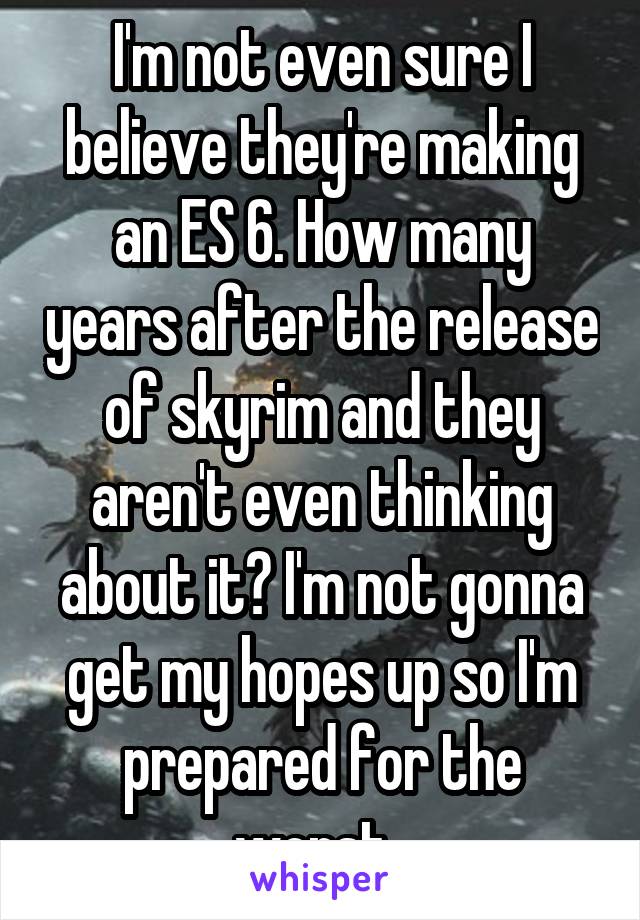 I'm not even sure I believe they're making an ES 6. How many years after the release of skyrim and they aren't even thinking about it? I'm not gonna get my hopes up so I'm prepared for the worst. 