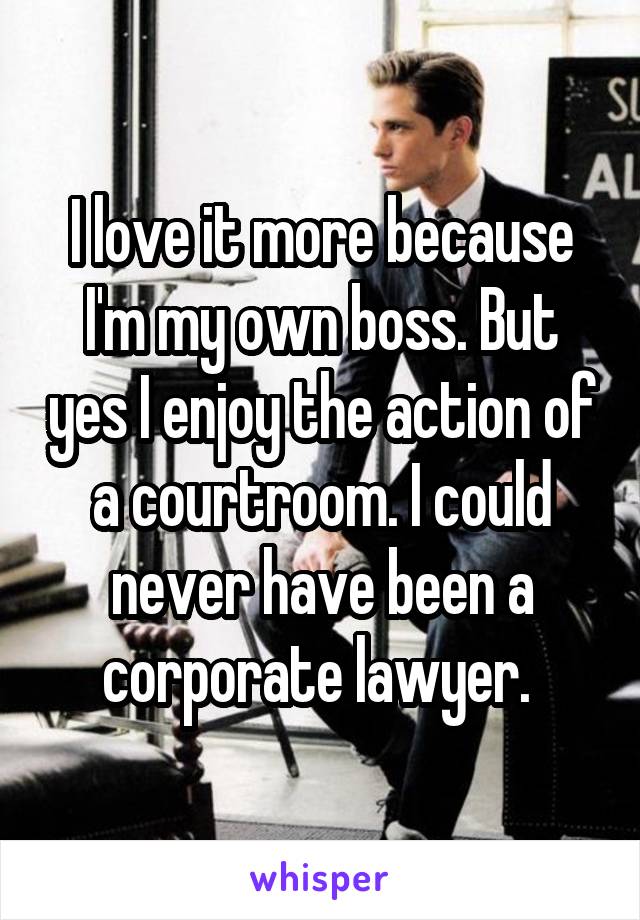 I love it more because I'm my own boss. But yes I enjoy the action of a courtroom. I could never have been a corporate lawyer. 