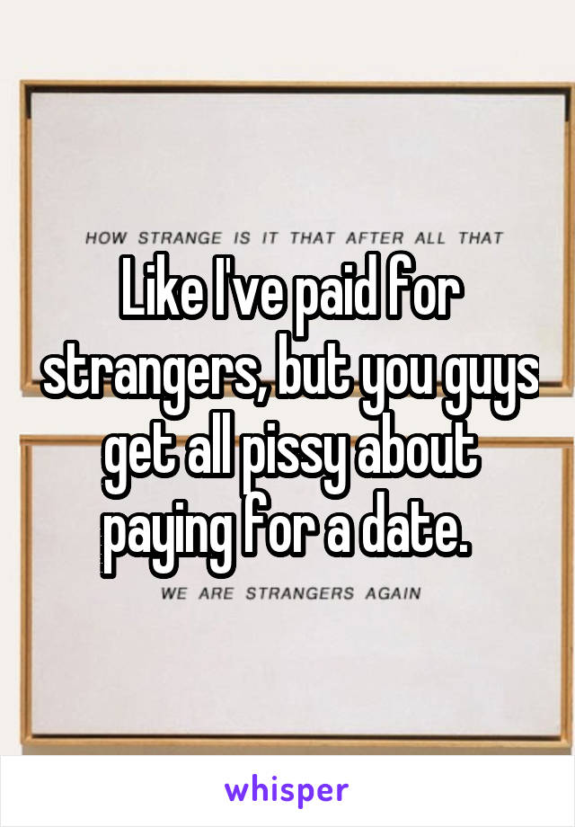 Like I've paid for strangers, but you guys get all pissy about paying for a date. 