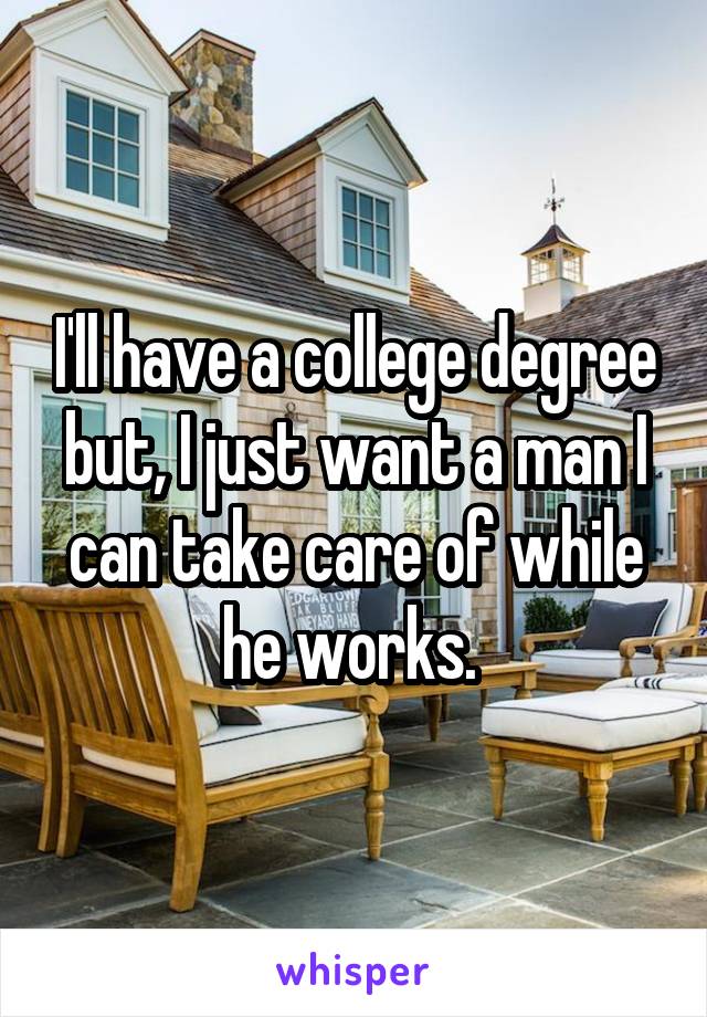 I'll have a college degree but, I just want a man I can take care of while he works. 