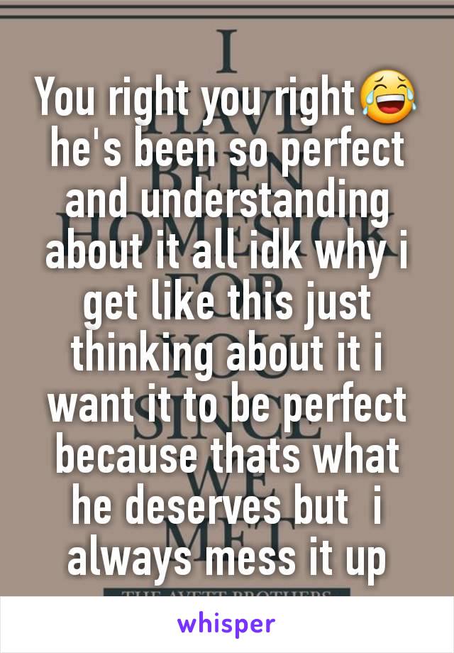 You right you right😂 he's been so perfect and understanding about it all idk why i get like this just thinking about it i want it to be perfect because thats what he deserves but  i always mess it up