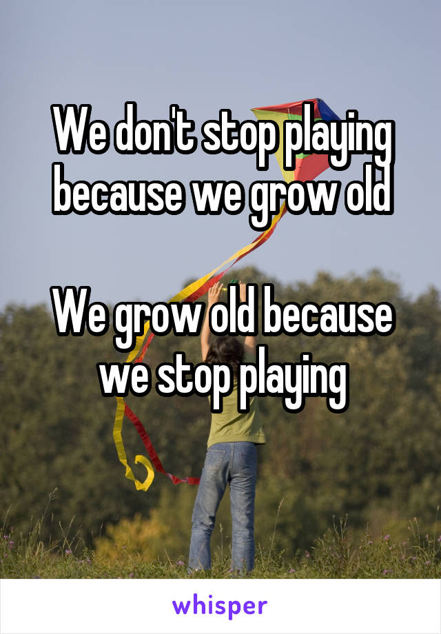 We don't stop playing because we grow old

We grow old because we stop playing

