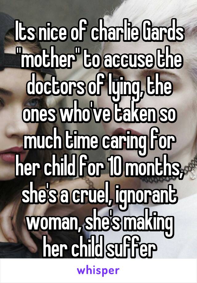 Its nice of charlie Gards "mother" to accuse the doctors of lying, the ones who've taken so much time caring for her child for 10 months, she's a cruel, ignorant woman, she's making her child suffer