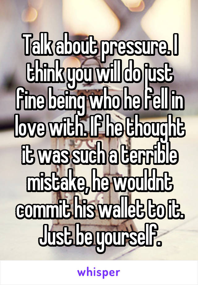 Talk about pressure. I think you will do just fine being who he fell in love with. If he thought it was such a terrible mistake, he wouldnt commit his wallet to it. Just be yourself.