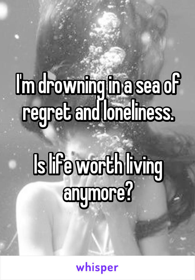 I'm drowning in a sea of regret and loneliness.

Is life worth living anymore?