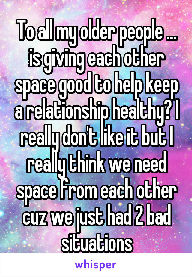 To all my older people ... is giving each other space good to help keep a relationship healthy? I really don't like it but I really think we need space from each other cuz we just had 2 bad situations