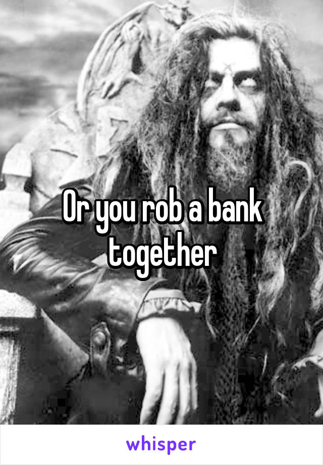 Or you rob a bank together