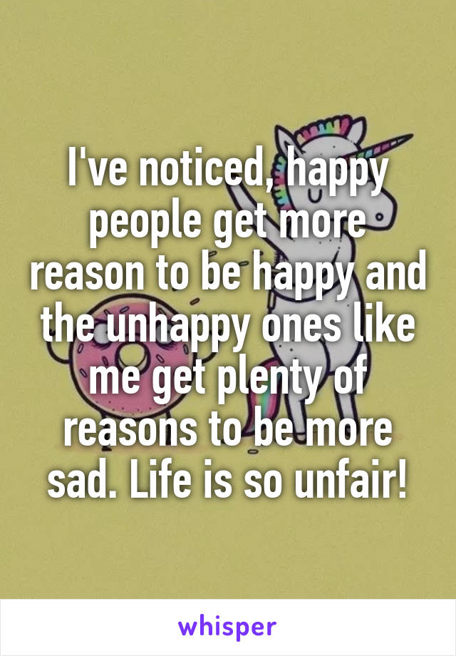 I've noticed, happy people get more reason to be happy and the unhappy ones like me get plenty of reasons to be more sad. Life is so unfair!