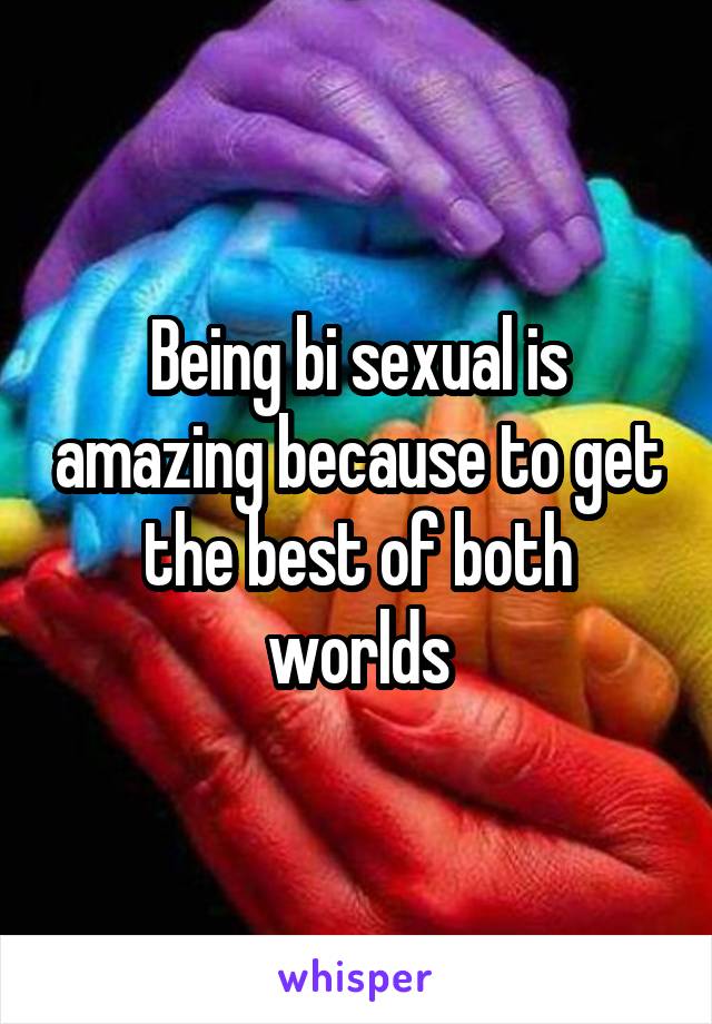 Being bi sexual is amazing because to get the best of both worlds