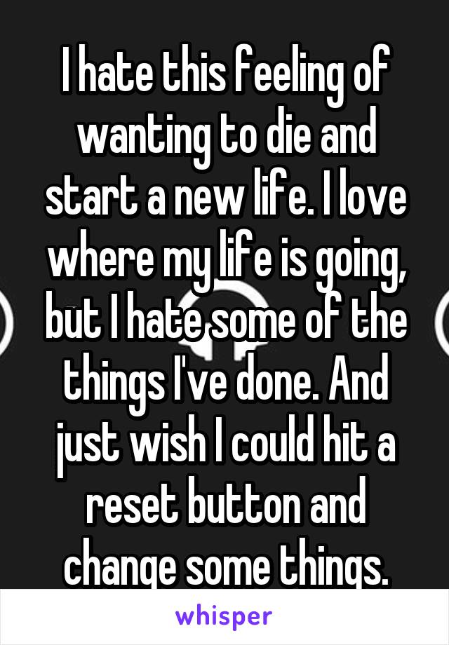 I hate this feeling of wanting to die and start a new life. I love where my life is going, but I hate some of the things I've done. And just wish I could hit a reset button and change some things.