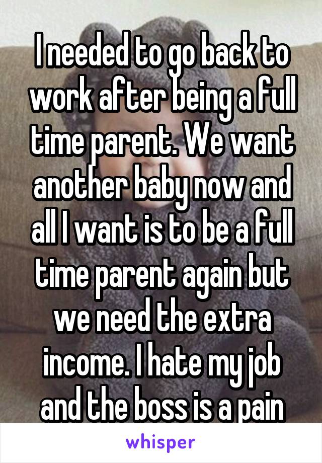 I needed to go back to work after being a full time parent. We want another baby now and all I want is to be a full time parent again but we need the extra income. I hate my job and the boss is a pain