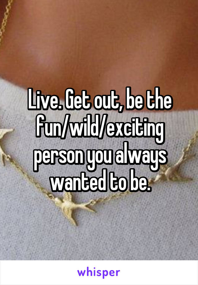 Live. Get out, be the fun/wild/exciting person you always wanted to be.