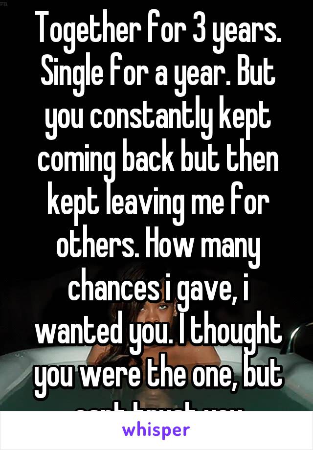 Together for 3 years. Single for a year. But you constantly kept coming back but then kept leaving me for others. How many chances i gave, i wanted you. I thought you were the one, but cant trust you