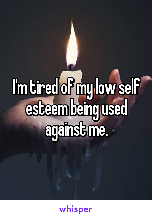 I'm tired of my low self esteem being used against me.