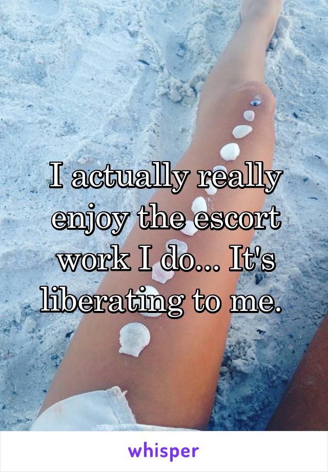 I actually really enjoy the escort work I do... It's liberating to me. 