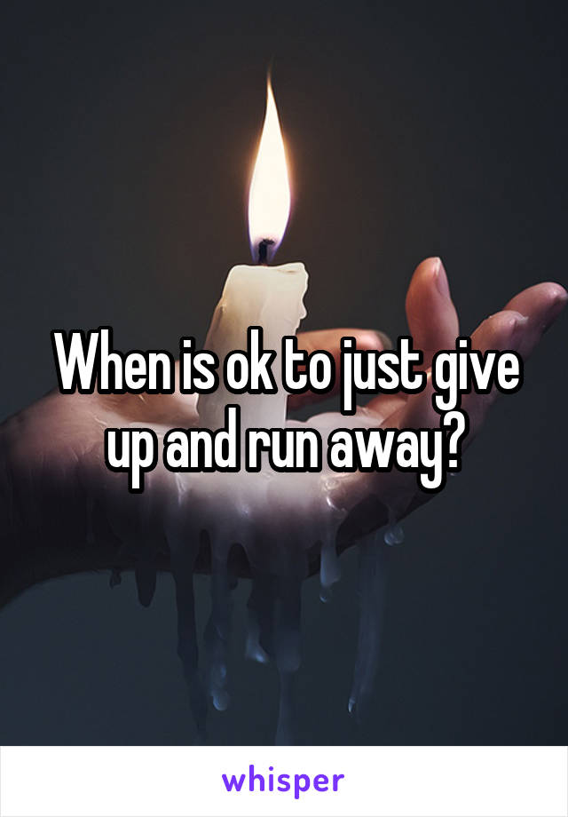 When is ok to just give up and run away?