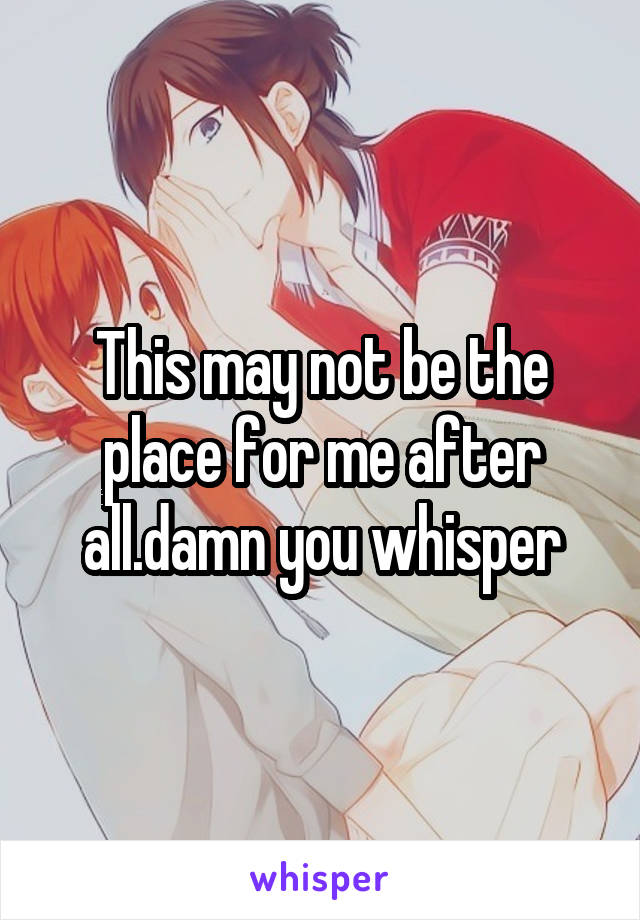 This may not be the place for me after all.damn you whisper