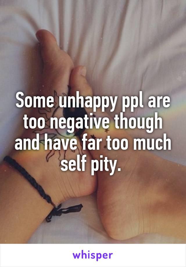 Some unhappy ppl are too negative though and have far too much self pity. 