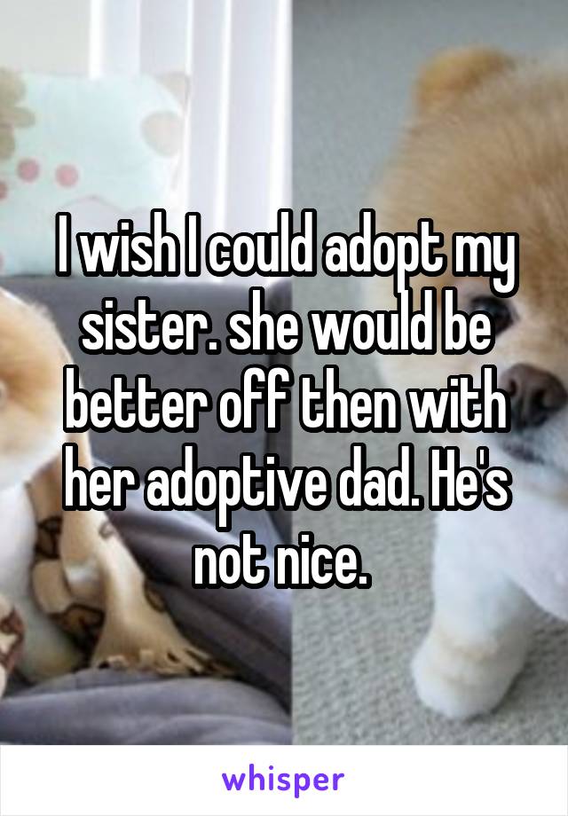 I wish I could adopt my sister. she would be better off then with her adoptive dad. He's not nice. 