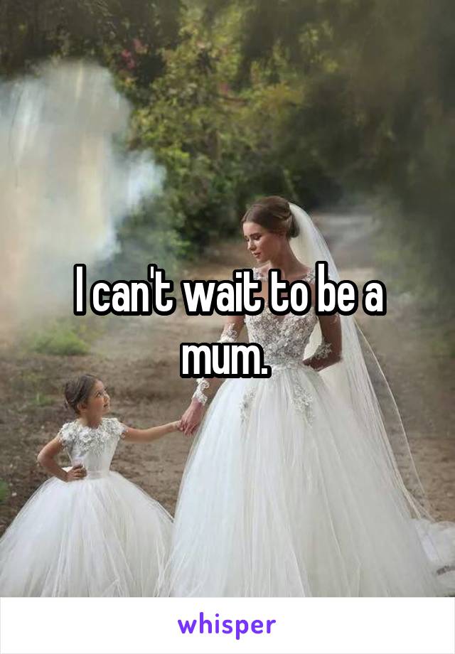 I can't wait to be a mum. 