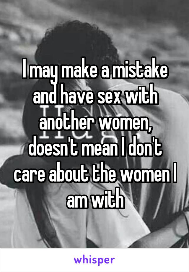 I may make a mistake and have sex with another women, doesn't mean I don't care about the women I am with