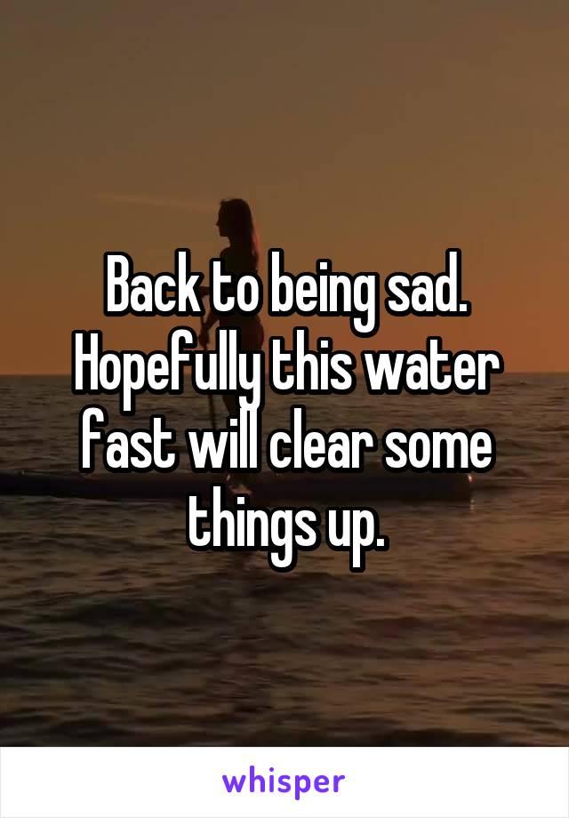 Back to being sad. Hopefully this water fast will clear some things up.