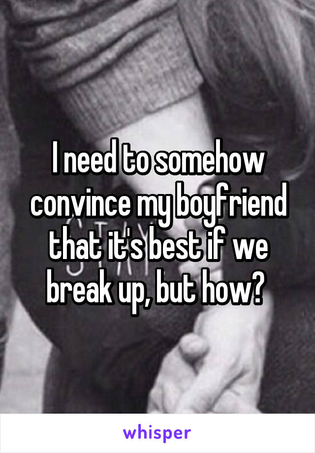 I need to somehow convince my boyfriend that it's best if we break up, but how? 