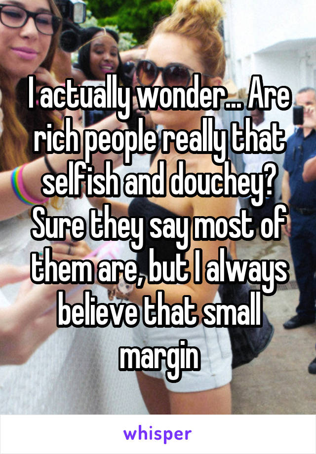 I actually wonder... Are rich people really that selfish and douchey? Sure they say most of them are, but I always believe that small margin