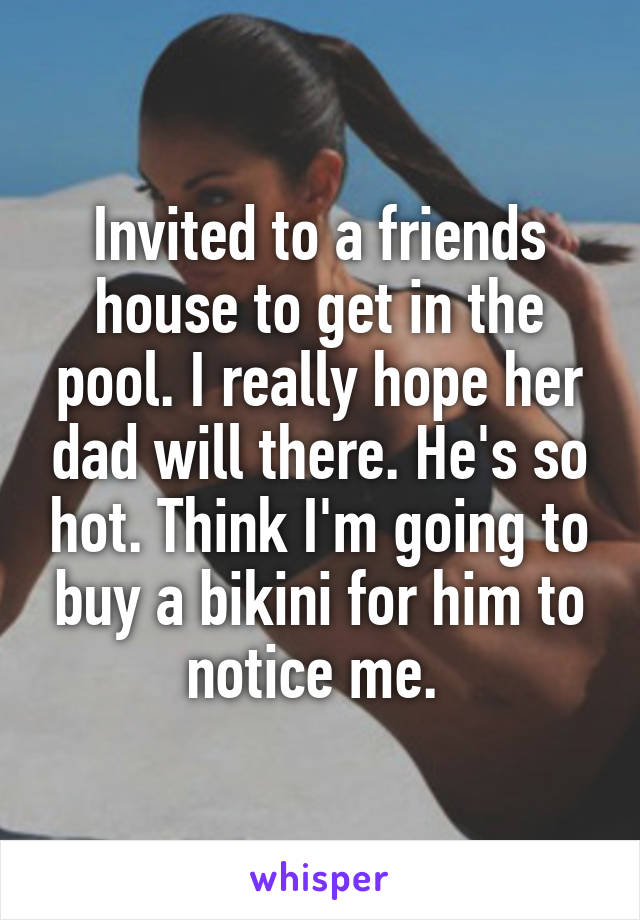 Invited to a friends house to get in the pool. I really hope her dad will there. He's so hot. Think I'm going to buy a bikini for him to notice me. 