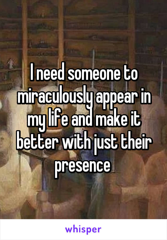 I need someone to miraculously appear in my life and make it better with just their presence 