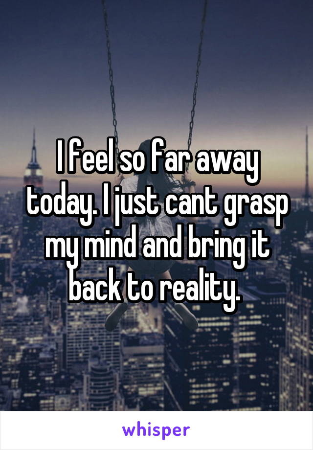 I feel so far away today. I just cant grasp my mind and bring it back to reality. 