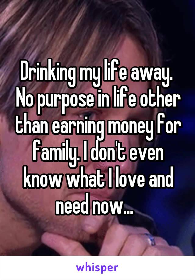 Drinking my life away.  No purpose in life other than earning money for family. I don't even know what I love and need now...  