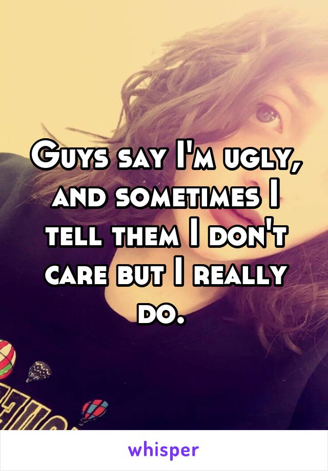 Guys say I'm ugly, and sometimes I tell them I don't care but I really do. 