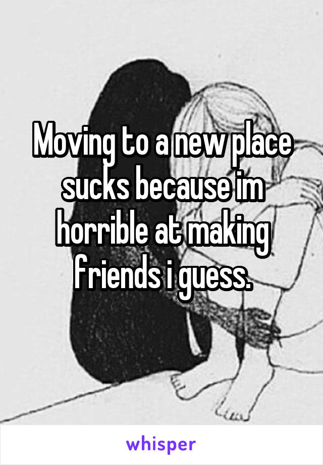 Moving to a new place sucks because im horrible at making friends i guess.
