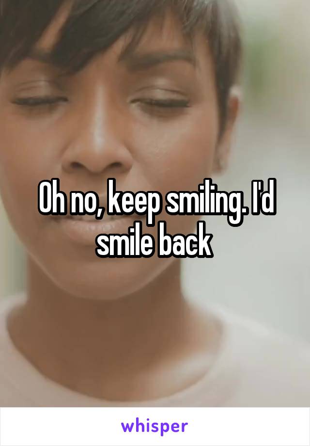 Oh no, keep smiling. I'd smile back 