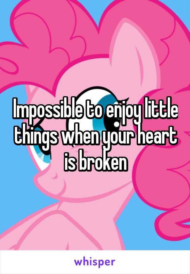 Impossible to enjoy little things when your heart is broken