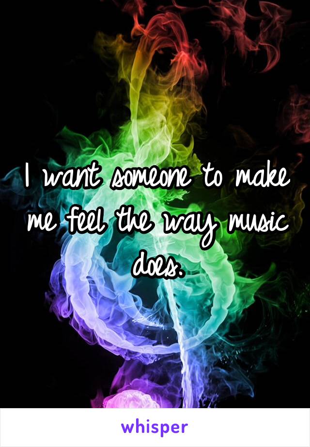 I want someone to make me feel the way music does.