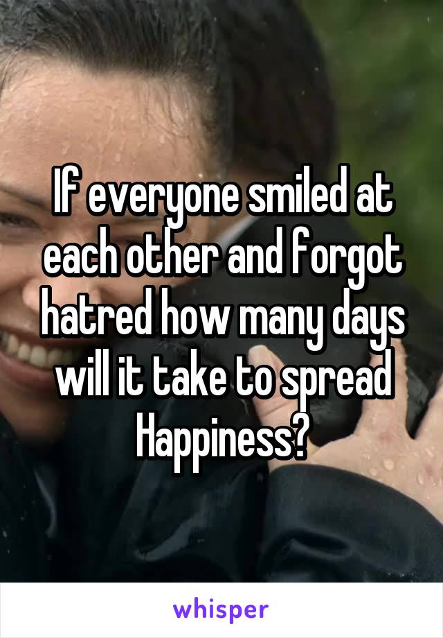 If everyone smiled at each other and forgot hatred how many days will it take to spread Happiness?