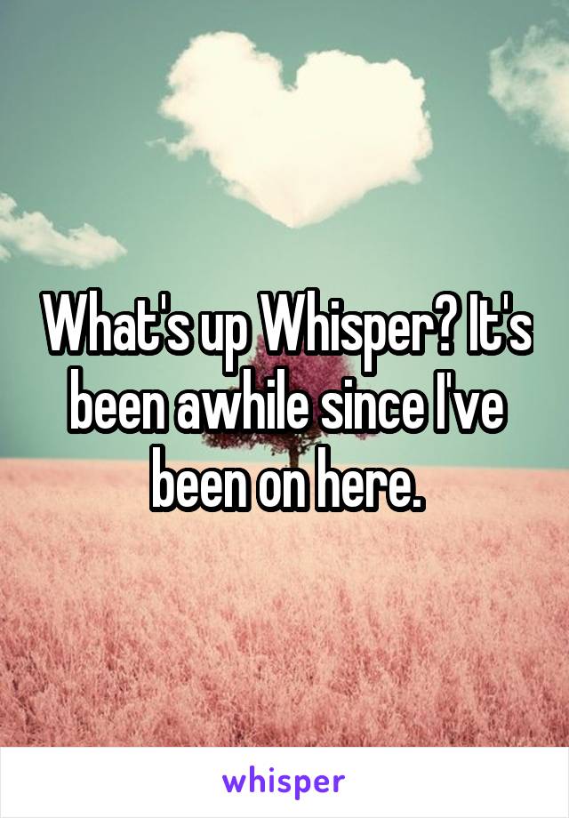 What's up Whisper? It's been awhile since I've been on here.