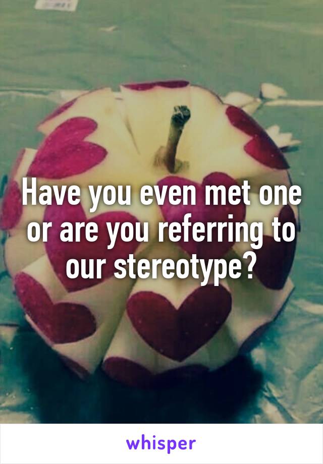 Have you even met one or are you referring to our stereotype?