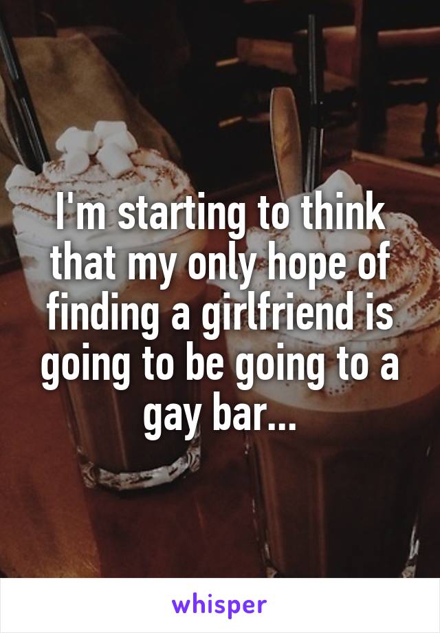 I'm starting to think that my only hope of finding a girlfriend is going to be going to a gay bar...