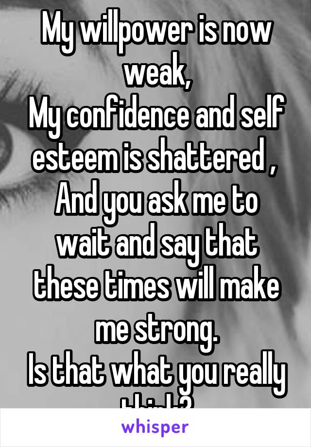 My willpower is now weak,
My confidence and self esteem is shattered , 
And you ask me to wait and say that these times will make me strong.
Is that what you really think?