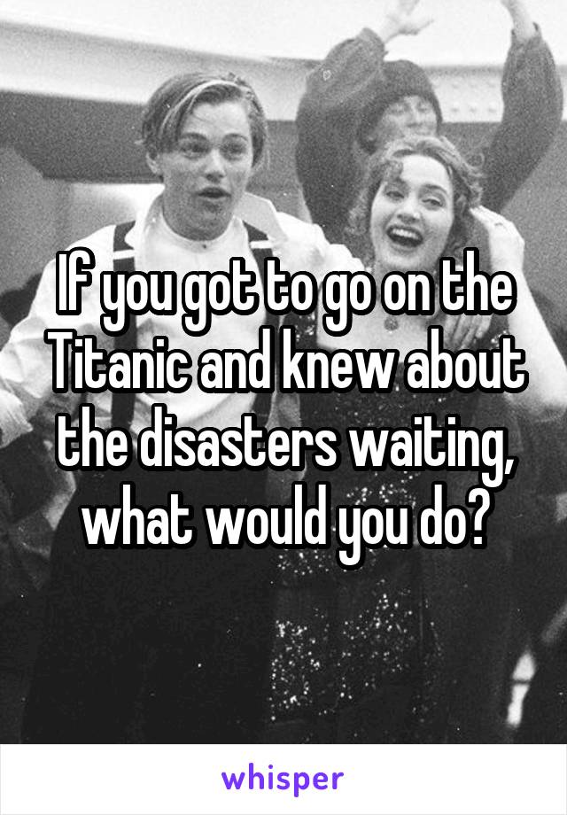 If you got to go on the Titanic and knew about the disasters waiting, what would you do?