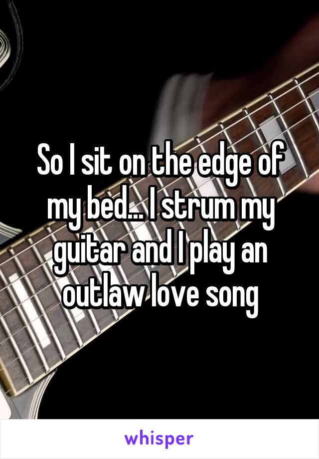 So I sit on the edge of my bed... I strum my guitar and I play an outlaw love song