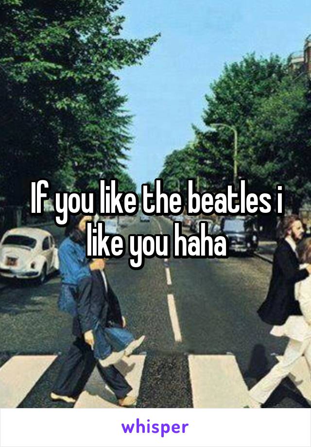 If you like the beatles i like you haha