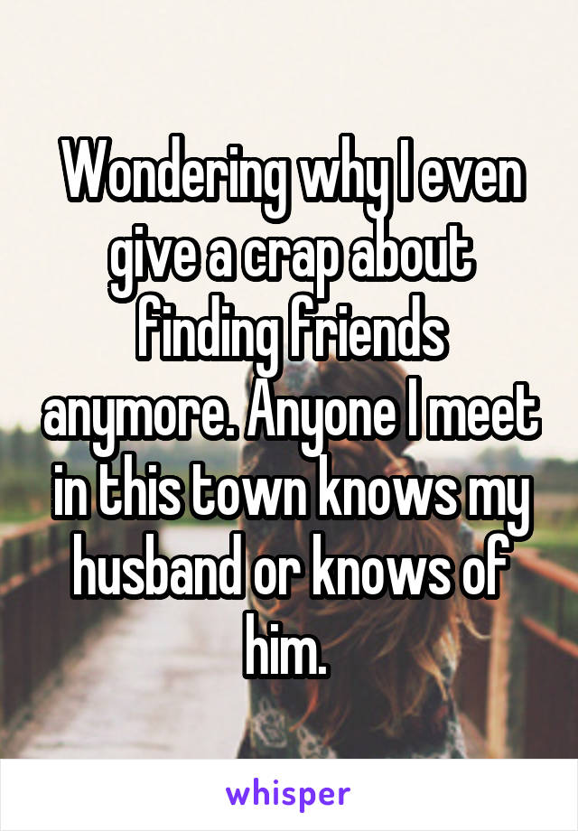 Wondering why I even give a crap about finding friends anymore. Anyone I meet in this town knows my husband or knows of him. 