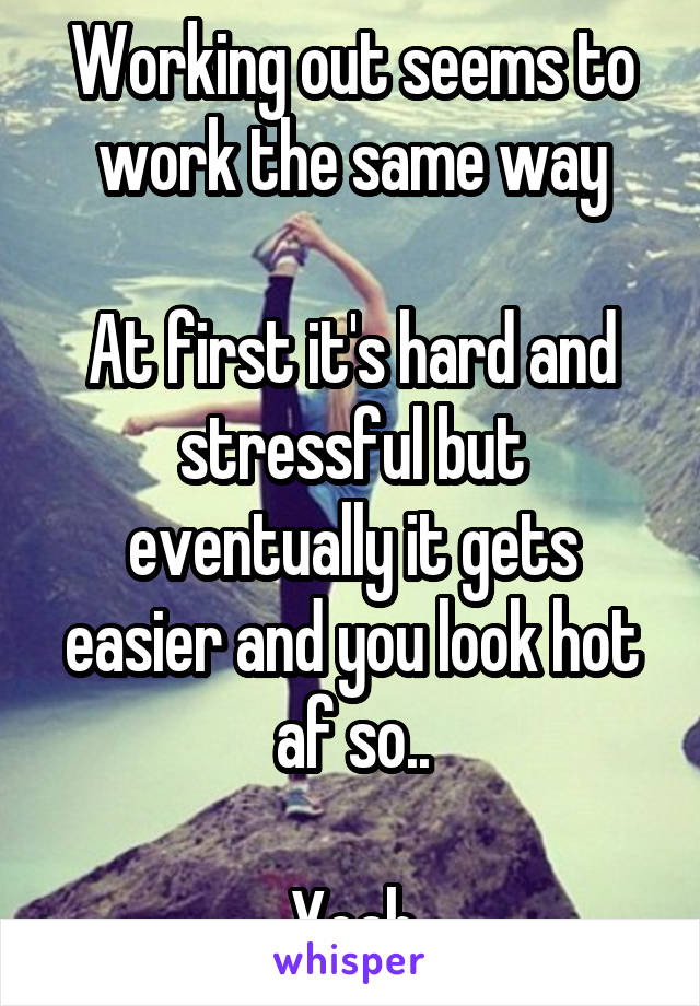 Working out seems to work the same way

At first it's hard and stressful but eventually it gets easier and you look hot af so..

Yeah